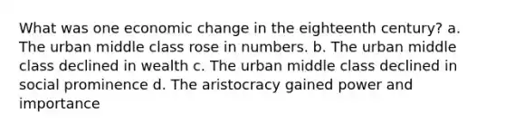 What was one economic change in the eighteenth century? a. The urban middle class rose in numbers. b. The urban middle class declined in wealth c. The urban middle class declined in social prominence d. The aristocracy gained power and importance