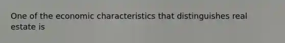 One of the economic characteristics that distinguishes real estate is