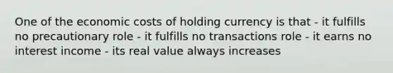 One of the economic costs of holding currency is that - it fulfills no precautionary role - it fulfills no transactions role - it earns no interest income - its real value always increases