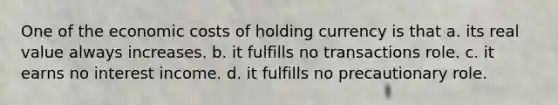 One of the economic costs of holding currency is that a. its real value always increases. b. it fulfills no transactions role. c. it earns no interest income. d. it fulfills no precautionary role.