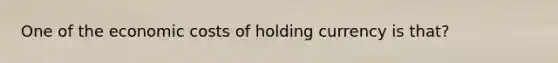 One of the economic costs of holding currency is that?