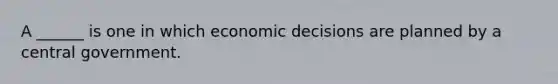 A​ ______ is one in which economic decisions are planned by a central government.