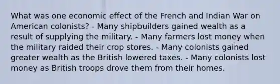 What was one economic effect of the French and Indian War on American colonists? - Many shipbuilders gained wealth as a result of supplying the military. - Many farmers lost money when the military raided their crop stores. - Many colonists gained greater wealth as the British lowered taxes. - Many colonists lost money as British troops drove them from their homes.