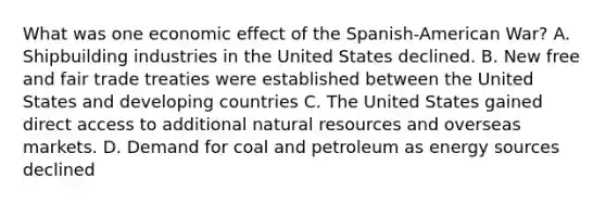 What was one economic effect of the Spanish-American War? A. Shipbuilding industries in the United States declined. B. New free and fair trade treaties were established between the United States and developing countries C. The United States gained direct access to additional <a href='https://www.questionai.com/knowledge/k6l1d2KrZr-natural-resources' class='anchor-knowledge'>natural resources</a> and overseas markets. D. Demand for coal and petroleum as energy sources declined