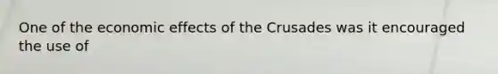 One of the economic effects of the Crusades was it encouraged the use of