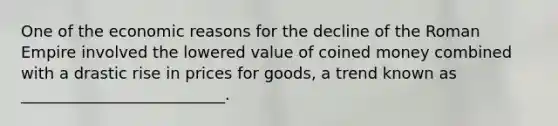 One of the economic reasons for the decline of the Roman Empire involved the lowered value of coined money combined with a drastic rise in prices for goods, a trend known as __________________________.