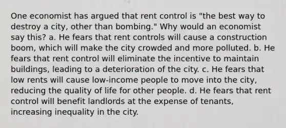 One economist has argued that rent control is "the best way to destroy a city, other than bombing." Why would an economist say this? a. He fears that rent controls will cause a construction boom, which will make the city crowded and more polluted. b. He fears that rent control will eliminate the incentive to maintain buildings, leading to a deterioration of the city. c. He fears that low rents will cause low-income people to move into the city, reducing the quality of life for other people. d. He fears that rent control will benefit landlords at the expense of tenants, increasing inequality in the city.