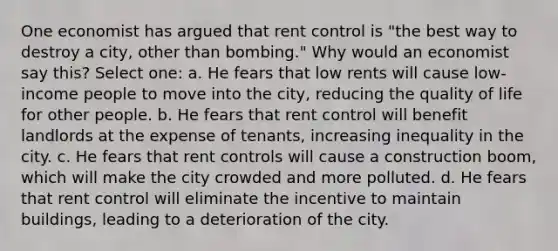 One economist has argued that rent control is "the best way to destroy a city, other than bombing." Why would an economist say this? Select one: a. He fears that low rents will cause low-income people to move into the city, reducing the quality of life for other people. b. He fears that rent control will benefit landlords at the expense of tenants, increasing inequality in the city. c. He fears that rent controls will cause a construction boom, which will make the city crowded and more polluted. d. He fears that rent control will eliminate the incentive to maintain buildings, leading to a deterioration of the city.