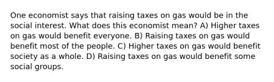 One economist says that raising taxes on gas would be in the social interest. What does this economist mean? A) Higher taxes on gas would benefit everyone. B) Raising taxes on gas would benefit most of the people. C) Higher taxes on gas would benefit society as a whole. D) Raising taxes on gas would benefit some social groups.