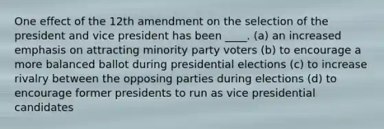 One effect of the 12th amendment on the selection of the president and vice president has been ____. (a) an increased emphasis on attracting minority party voters (b) to encourage a more balanced ballot during presidential elections (c) to increase rivalry between the opposing parties during elections (d) to encourage former presidents to run as vice presidential candidates