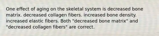 One effect of aging on the skeletal system is decreased bone matrix. decreased collagen fibers. increased bone density. increased elastic fibers. Both "decreased bone matrix" and "decreased collagen fibers" are correct.