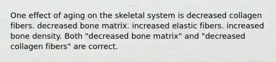 One effect of aging on the skeletal system is decreased collagen fibers. decreased bone matrix. increased elastic fibers. increased bone density. Both "decreased bone matrix" and "decreased collagen fibers" are correct.