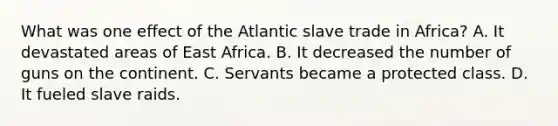 What was one effect of the Atlantic slave trade in Africa? A. It devastated areas of East Africa. B. It decreased the number of guns on the continent. C. Servants became a protected class. D. It fueled slave raids.