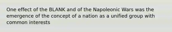 One effect of the BLANK and of the Napoleonic Wars was the emergence of the concept of a nation as a unified group with common interests