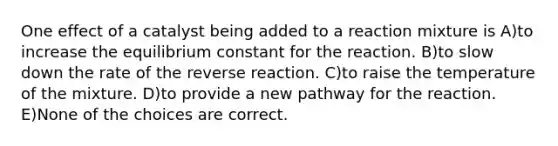 One effect of a catalyst being added to a reaction mixture is A)to increase the equilibrium constant for the reaction. B)to slow down the rate of the reverse reaction. C)to raise the temperature of the mixture. D)to provide a new pathway for the reaction. E)None of the choices are correct.