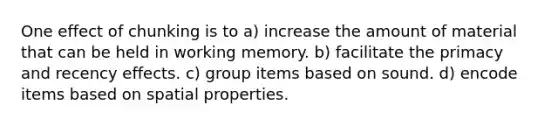 One effect of chunking is to a) increase the amount of material that can be held in working memory. b) facilitate the primacy and recency effects. c) group items based on sound. d) encode items based on spatial properties.