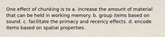 One effect of chunking is to a. increase the amount of material that can be held in working memory. b. group items based on sound. c. facilitate the primacy and recency effects. d. encode items based on spatial properties.