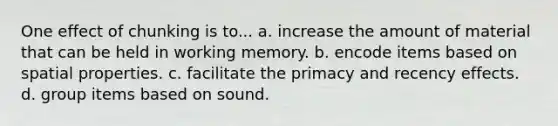 One effect of chunking is to... a. increase the amount of material that can be held in working memory. b. encode items based on spatial properties. c. facilitate the primacy and recency effects. d. group items based on sound.