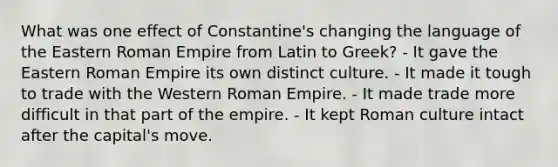 What was one effect of Constantine's changing the language of the Eastern Roman Empire from Latin to Greek? - It gave the Eastern Roman Empire its own distinct culture. - It made it tough to trade with the Western Roman Empire. - It made trade more difficult in that part of the empire. - It kept Roman culture intact after the capital's move.