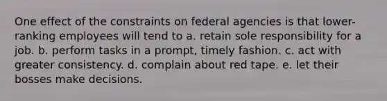 One effect of the constraints on federal agencies is that lower-ranking employees will tend to a. retain sole responsibility for a job. b. perform tasks in a prompt, timely fashion. c. act with greater consistency. d. complain about red tape. e. let their bosses make decisions.