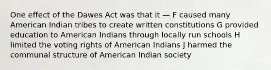 One effect of the Dawes Act was that it — F caused many American Indian tribes to create written constitutions G provided education to American Indians through locally run schools H limited the voting rights of American Indians J harmed the communal structure of American Indian society