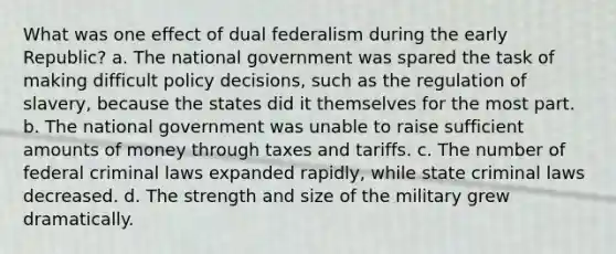 What was one effect of dual federalism during the early Republic? a. The national government was spared the task of making difficult policy decisions, such as the regulation of slavery, because the states did it themselves for the most part. b. The national government was unable to raise sufficient amounts of money through taxes and tariffs. c. The number of federal criminal laws expanded rapidly, while state criminal laws decreased. d. The strength and size of the military grew dramatically.