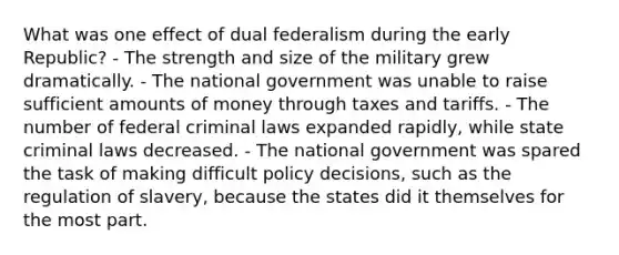 What was one effect of dual federalism during the early Republic? - The strength and size of the military grew dramatically. - The national government was unable to raise sufficient amounts of money through taxes and tariffs. - The number of federal criminal laws expanded rapidly, while state criminal laws decreased. - The national government was spared the task of making difficult policy decisions, such as the regulation of slavery, because the states did it themselves for the most part.