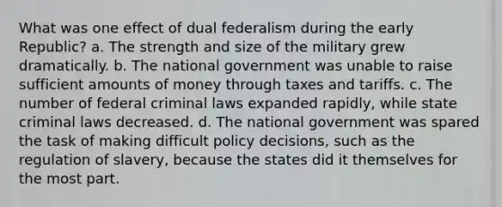 What was one effect of dual federalism during the early Republic? a. The strength and size of the military grew dramatically. b. The national government was unable to raise sufficient amounts of money through taxes and tariffs. c. The number of federal criminal laws expanded rapidly, while state criminal laws decreased. d. The national government was spared the task of making difficult policy decisions, such as the regulation of slavery, because the states did it themselves for the most part.