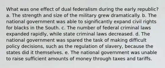 What was one effect of dual federalism during the early republic? a. The strength and size of the military grew dramatically. b. The national government was able to significantly expand civil rights for blacks in the South. c. The number of federal criminal laws expanded rapidly, while state criminal laws decreased. d. The national government was spared the task of making difficult policy decisions, such as the regulation of slavery, because the states did it themselves. e. The national government was unable to raise sufficient amounts of money through taxes and tariffs.