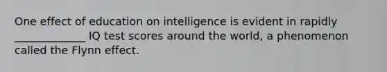 One effect of education on intelligence is evident in rapidly _____________ IQ test scores around the world, a phenomenon called the Flynn effect.