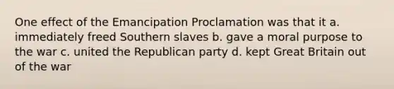 One effect of the Emancipation Proclamation was that it a. immediately freed Southern slaves b. gave a moral purpose to the war c. united the Republican party d. kept Great Britain out of the war