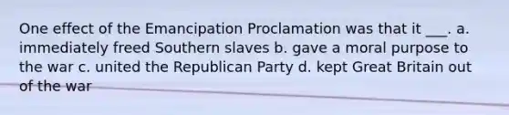 One effect of the Emancipation Proclamation was that it ___. a. immediately freed Southern slaves b. gave a moral purpose to the war c. united the Republican Party d. kept Great Britain out of the war