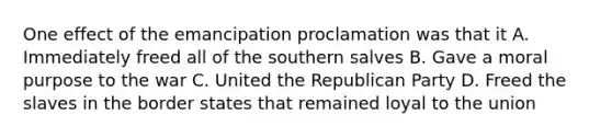 One effect of the emancipation proclamation was that it A. Immediately freed all of the southern salves B. Gave a moral purpose to the war C. United the Republican Party D. Freed the slaves in the border states that remained loyal to the union