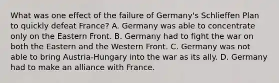 What was one effect of the failure of Germany's Schlieffen Plan to quickly defeat France? A. Germany was able to concentrate only on the Eastern Front. B. Germany had to fight the war on both the Eastern and the Western Front. C. Germany was not able to bring Austria-Hungary into the war as its ally. D. Germany had to make an alliance with France.