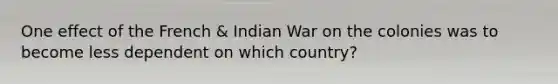 One effect of the French & Indian War on the colonies was to become less dependent on which country?