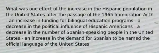 What was one effect of the increase in the Hispanic population in the United States after the passage of the 1965 Immigration Act? - an increase in funding for bilingual education programs - a decrease in the political influence of Hispanic Americans - a decrease in the number of Spanish-speaking people in the United States - an increase in the demand for Spanish to be named the official language of the United States