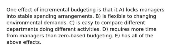 One effect of incremental budgeting is that it A) locks managers into stable spending arrangements. B) is flexible to changing environmental demands. C) is easy to compare different departments doing different activities. D) requires more time from managers than zero-based budgeting. E) has all of the above effects.