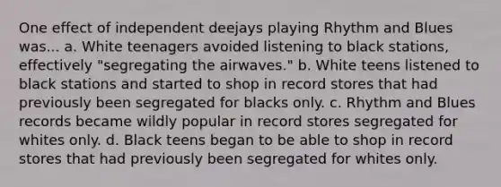 One effect of independent deejays playing Rhythm and Blues was... a. White teenagers avoided listening to black stations, effectively "segregating the airwaves." b. White teens listened to black stations and started to shop in record stores that had previously been segregated for blacks only. c. Rhythm and Blues records became wildly popular in record stores segregated for whites only. d. Black teens began to be able to shop in record stores that had previously been segregated for whites only.