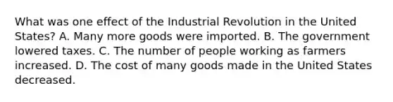 What was one effect of the Industrial Revolution in the United States? A. Many more goods were imported. B. The government lowered taxes. C. The number of people working as farmers increased. D. The cost of many goods made in the United States decreased.