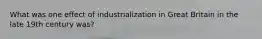 What was one effect of industrialization in Great Britain in the late 19th century was?