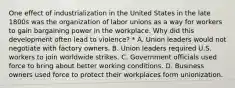 One effect of industrialization in the United States in the late 1800s was the organization of labor unions as a way for workers to gain bargaining power in the workplace. Why did this development often lead to violence? * A. Union leaders would not negotiate with factory owners. B. Union leaders required U.S. workers to join worldwide strikes. C. Government officials used force to bring about better working conditions. D. Business owners used force to protect their workplaces form unionization.