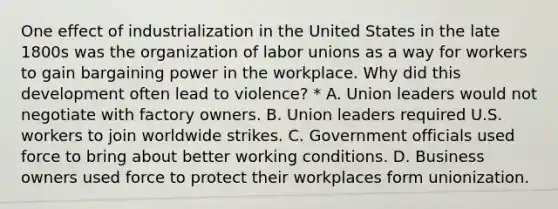 One effect of industrialization in the United States in the late 1800s was the organization of labor unions as a way for workers to gain bargaining power in the workplace. Why did this development often lead to violence? * A. Union leaders would not negotiate with factory owners. B. Union leaders required U.S. workers to join worldwide strikes. C. Government officials used force to bring about better working conditions. D. Business owners used force to protect their workplaces form unionization.