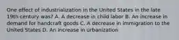 One effect of industrialization in the United States in the late 19th century was? A. A decrease in child labor B. An increase in demand for handcraft goods C. A decrease in immigration to the United States D. An increase in urbanization