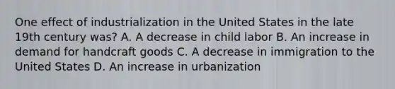 One effect of industrialization in the United States in the late 19th century was? A. A decrease in child labor B. An increase in demand for handcraft goods C. A decrease in immigration to the United States D. An increase in urbanization