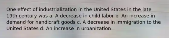 One effect of industrialization in the United States in the late 19th century was a. A decrease in child labor b. An increase in demand for handicraft goods c. A decrease in immigration to the United States d. An increase in urbanization