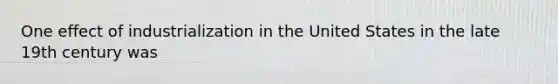 One effect of industrialization in the United States in the late 19th century was