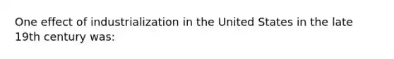 One effect of industrialization in the United States in the late 19th century was: