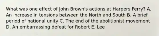 What was one effect of John Brown's actions at Harpers Ferry? A. An increase in tensions between the North and South B. A brief period of national unity C. The end of the abolitionist movement D. An embarrassing defeat for Robert E. Lee