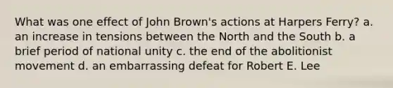 What was one effect of John Brown's actions at Harpers Ferry? a. an increase in tensions between the North and the South b. a brief period of national unity c. the end of the abolitionist movement d. an embarrassing defeat for Robert E. Lee