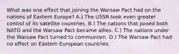 What was one effect that joining the Warsaw Pact had on the nations of Eastern Europe? A.) The USSR took even greater control of its satellite countries. B.) The nations that joined both NATO and the Warsaw Pact became allies. C.) The nations under the Warsaw Pact turned to communism. D.) The Warsaw Pact had no effect on Eastern European countries.